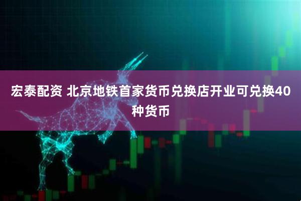 宏泰配资 北京地铁首家货币兑换店开业可兑换40种货币