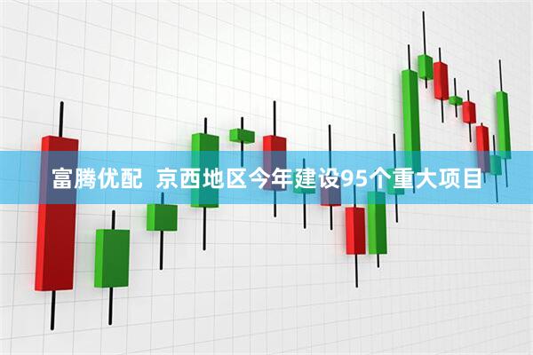 富腾优配  京西地区今年建设95个重大项目