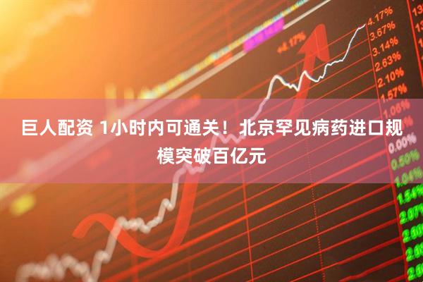 巨人配资 1小时内可通关！北京罕见病药进口规模突破百亿元