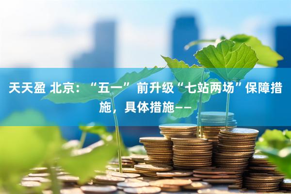 天天盈 北京：“五一” 前升级“七站两场”保障措施，具体措施——