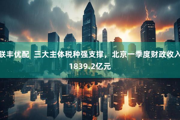 联丰优配  三大主体税种强支撑，北京一季度财政收入1839.2亿元
