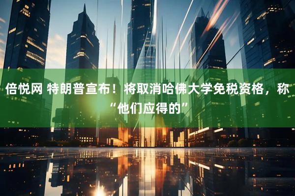 倍悦网 特朗普宣布！将取消哈佛大学免税资格，称“他们应得的”
