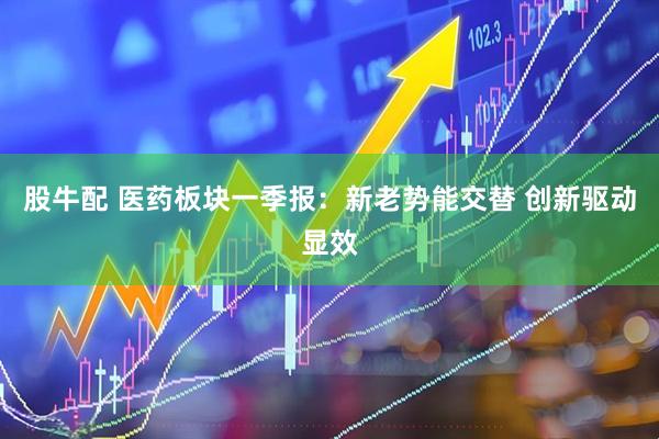 股牛配 医药板块一季报：新老势能交替 创新驱动显效