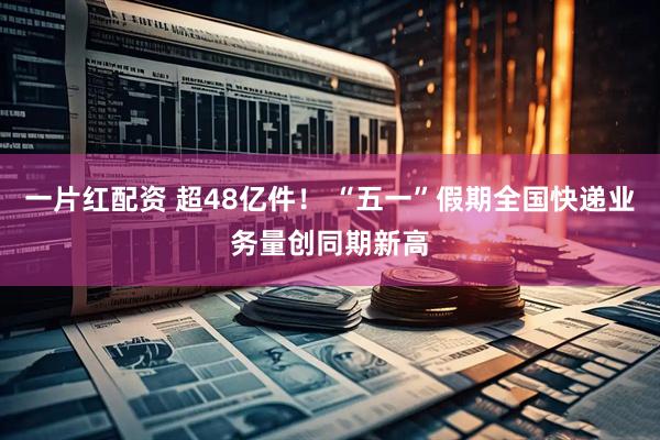 一片红配资 超48亿件！ “五一”假期全国快递业务量创同期新高