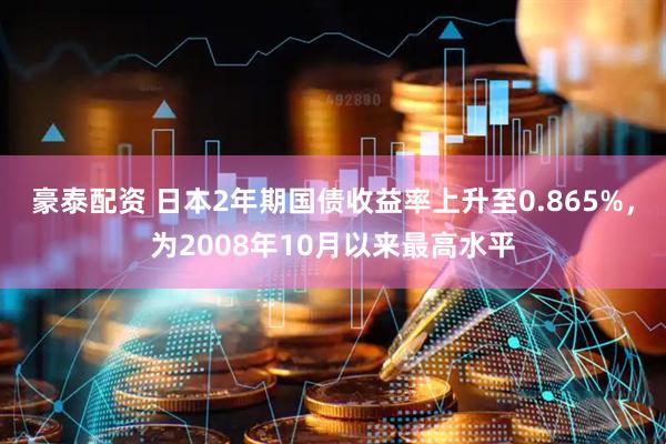 豪泰配资 日本2年期国债收益率上升至0.865%，为2008年10月以来最高水平