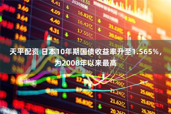 天平配资 日本10年期国债收益率升至1.565%，为2008年以来最高