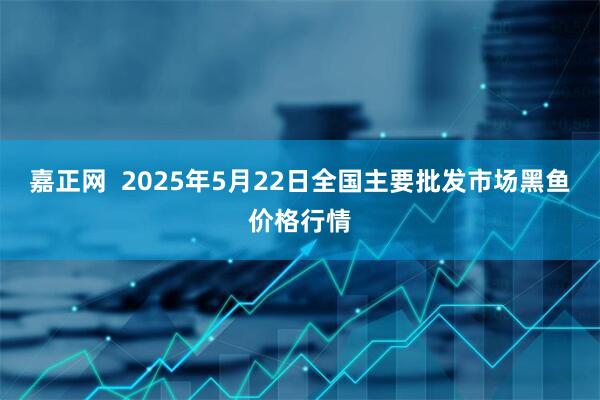 嘉正网  2025年5月22日全国主要批发市场黑鱼价格行情