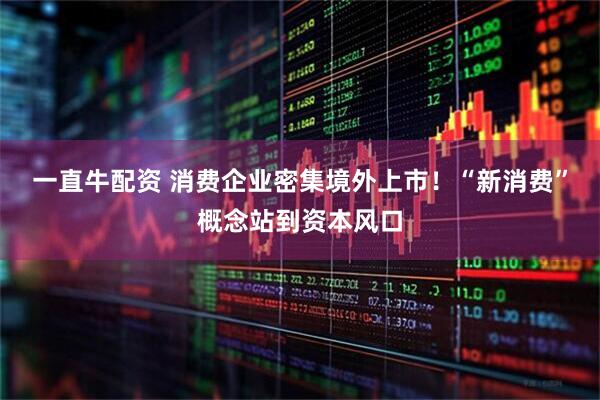 一直牛配资 消费企业密集境外上市！“新消费”概念站到资本风口