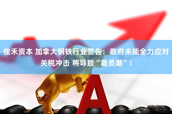 佳禾资本 加拿大钢铁行业警告：政府未能全力应对关税冲击 将导致“裁员潮”！
