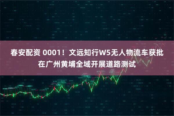春安配资 0001！文远知行W5无人物流车获批在广州黄埔全域开展道路测试