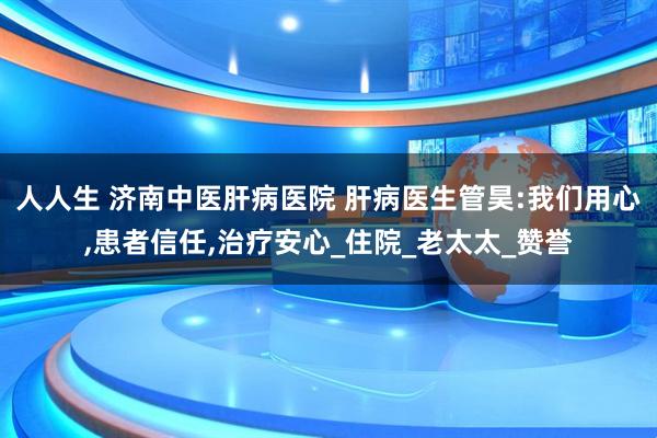 人人生 济南中医肝病医院 肝病医生管昊:我们用心,患者信任,治疗安心_住院_老太太_赞誉