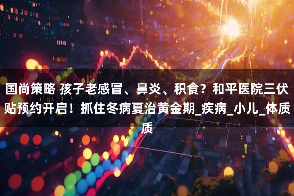 国尚策略 孩子老感冒、鼻炎、积食？和平医院三伏贴预约开启！抓住冬病夏治黄金期_疾病_小儿_体质