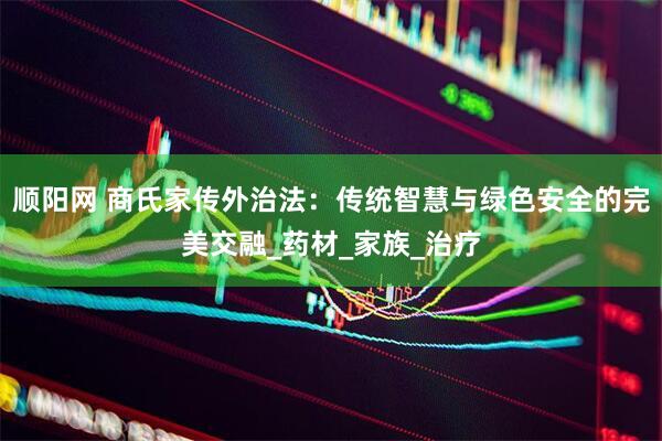 顺阳网 商氏家传外治法：传统智慧与绿色安全的完美交融_药材_家族_治疗