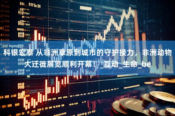 科银宏泰 从非洲草原到城市的守护接力，非洲动物大迁徙展览顺利开幕！_互动_生命_be