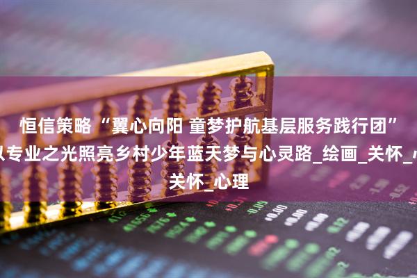 恒信策略 “翼心向阳 童梦护航基层服务践行团”：以专业之光照亮乡村少年蓝天梦与心灵路_绘画_关怀_心理