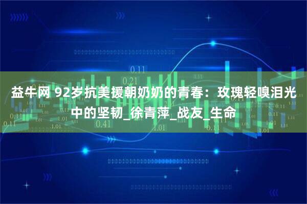 益牛网 92岁抗美援朝奶奶的青春：玫瑰轻嗅泪光中的坚韧_徐青萍_战友_生命