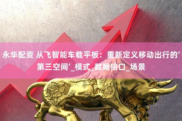 永华配资 从飞智能车载平板：重新定义移动出行的‘第三空间’_模式_数据接口_场景