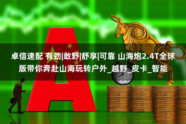 卓信速配 有劲|敢野|舒享|可靠 山海炮2.4T全球版带你奔赴山海玩转户外_越野_皮卡_智能