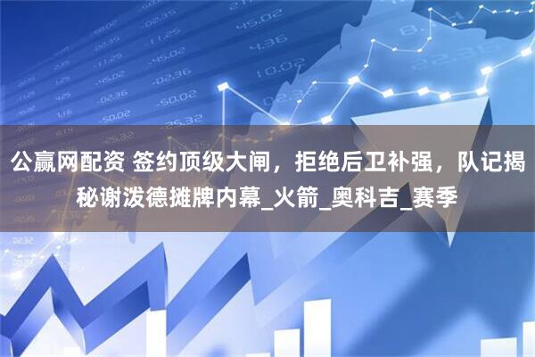 公赢网配资 签约顶级大闸，拒绝后卫补强，队记揭秘谢泼德摊牌内幕_火箭_奥科吉_赛季