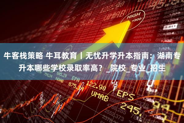 牛客栈策略 牛耳教育丨无忧升学升本指南：湖南专升本哪些学校录取率高？_院校_专业_招生