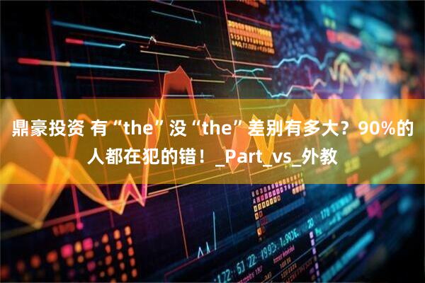 鼎豪投资 有“the”没“the”差别有多大？90%的人都在犯的错！_Part_vs_外教