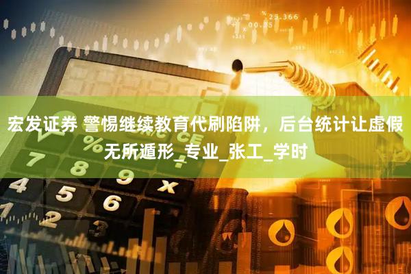 宏发证券 警惕继续教育代刷陷阱，后台统计让虚假无所遁形_专业_张工_学时