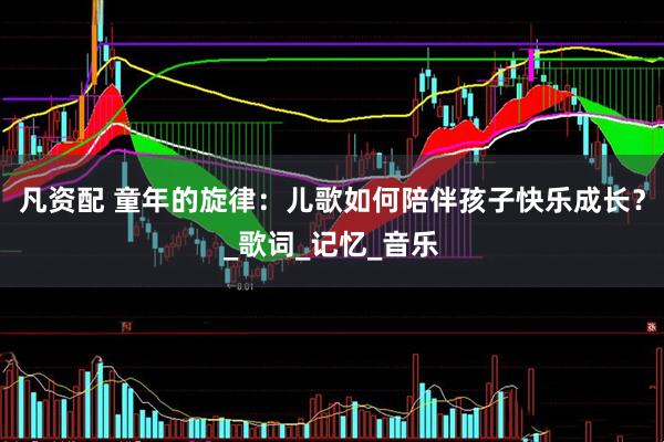 凡资配 童年的旋律：儿歌如何陪伴孩子快乐成长？_歌词_记忆_音乐