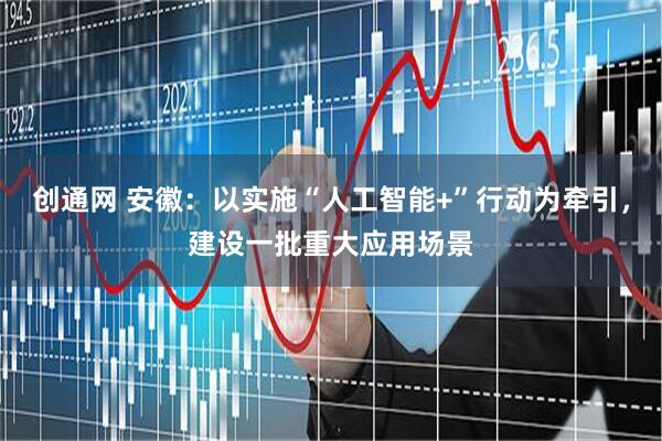 创通网 安徽：以实施“人工智能+”行动为牵引，建设一批重大应用场景