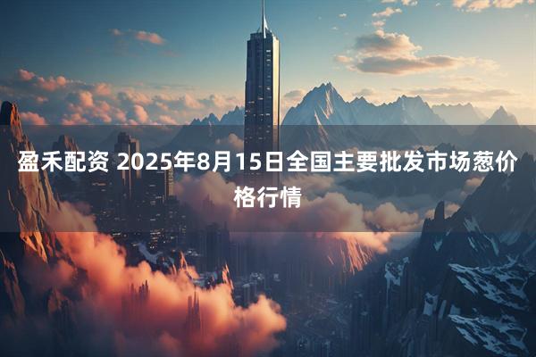 盈禾配资 2025年8月15日全国主要批发市场葱价格行情