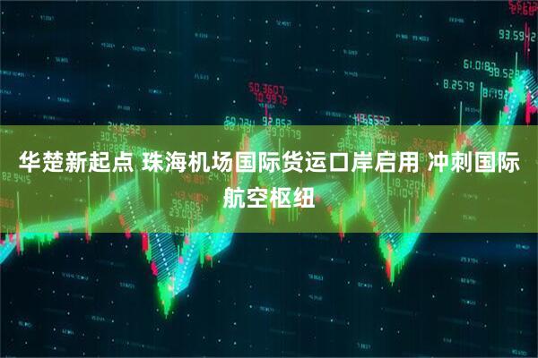 华楚新起点 珠海机场国际货运口岸启用 冲刺国际航空枢纽