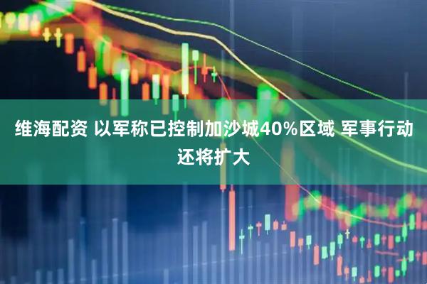 维海配资 以军称已控制加沙城40%区域 军事行动还将扩大