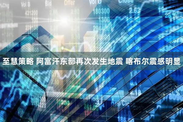 至慧策略 阿富汗东部再次发生地震 喀布尔震感明显