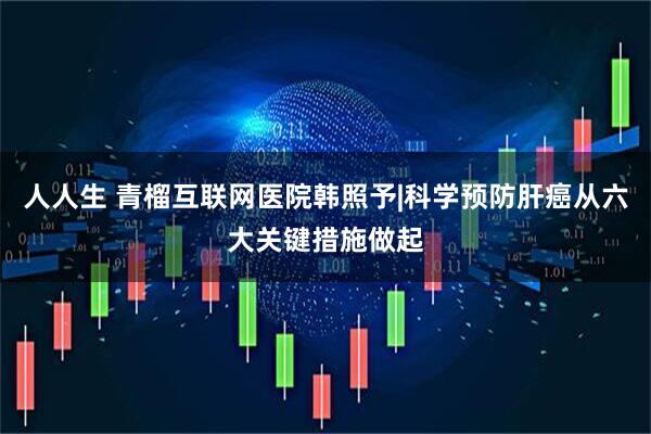 人人生 青榴互联网医院韩照予|科学预防肝癌从六大关键措施做起