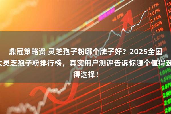 鼎冠策略资 灵芝孢子粉哪个牌子好？2025全国十大灵芝孢子粉排行榜，真实用户测评告诉你哪个值得选择！