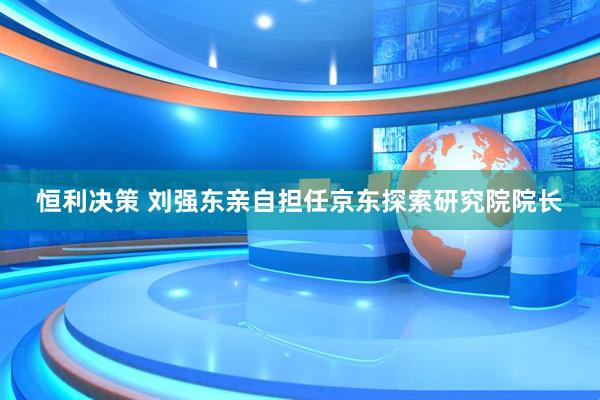恒利决策 刘强东亲自担任京东探索研究院院长
