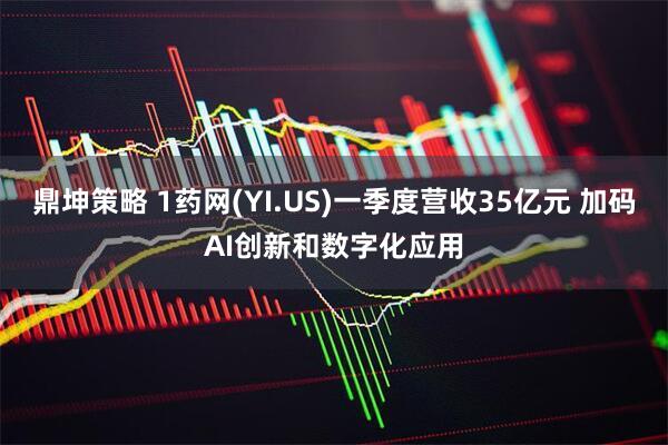 鼎坤策略 1药网(YI.US)一季度营收35亿元 加码AI创新和数字化应用