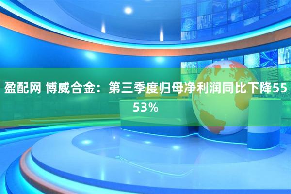 盈配网 博威合金：第三季度归母净利润同比下降5553%